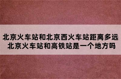 北京火车站和北京西火车站距离多远 北京火车站和高铁站是一个地方吗